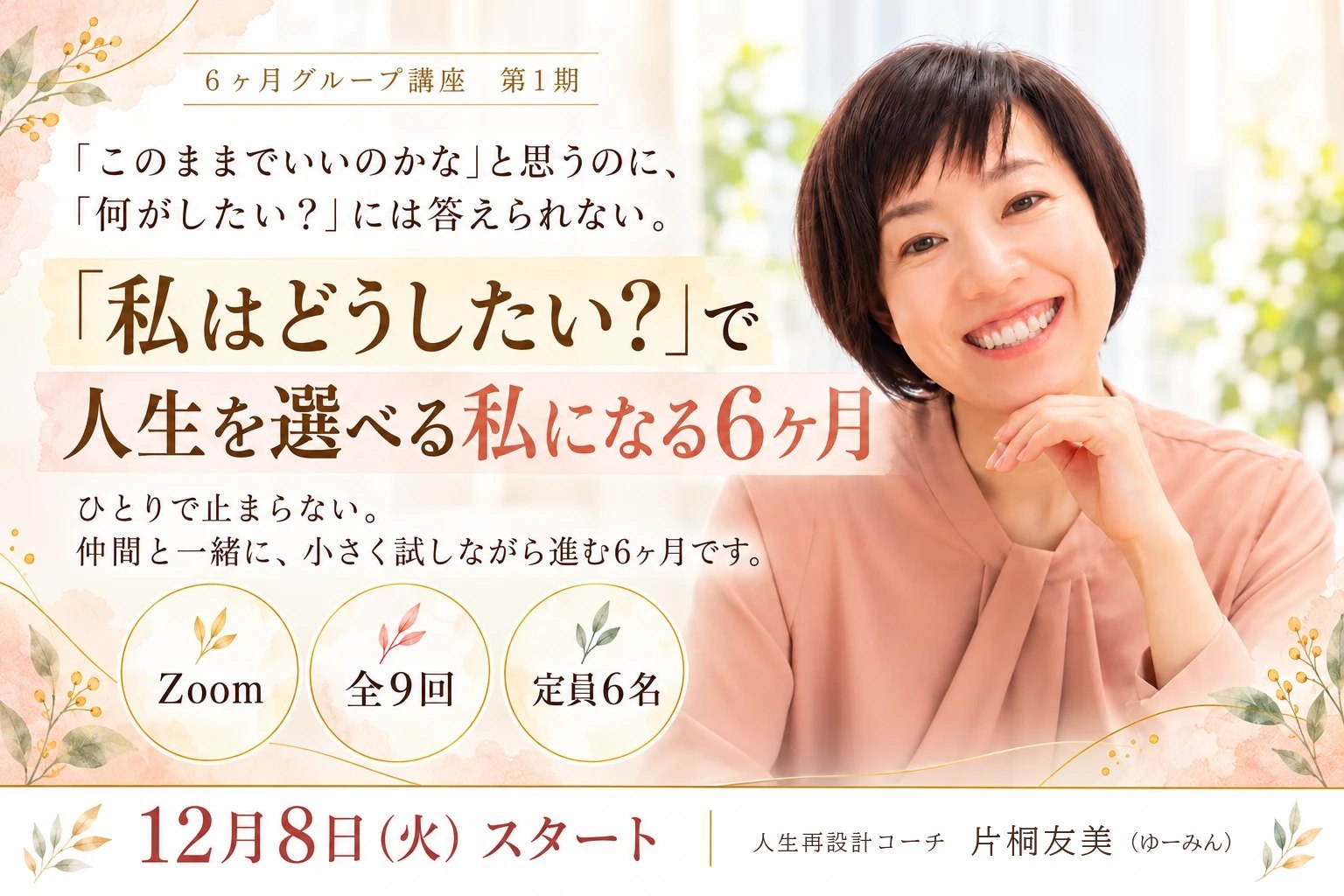 6ヶ月グループ講座 第1期。「このままでいいのかな」と思うのに、「何がしたい？」には答えられない。「私はどうしたい？」で人生を選べる私になる6ヶ月。ひとりで止まらない。仲間と一緒に、小さく試しながら進む6ヶ月です。Zoom・全9回・定員6名。12月8日（火）スタート。